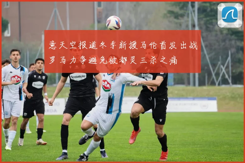 意天空报道冬季新援马伦首发出战罗马力争避免被都灵三杀之痛