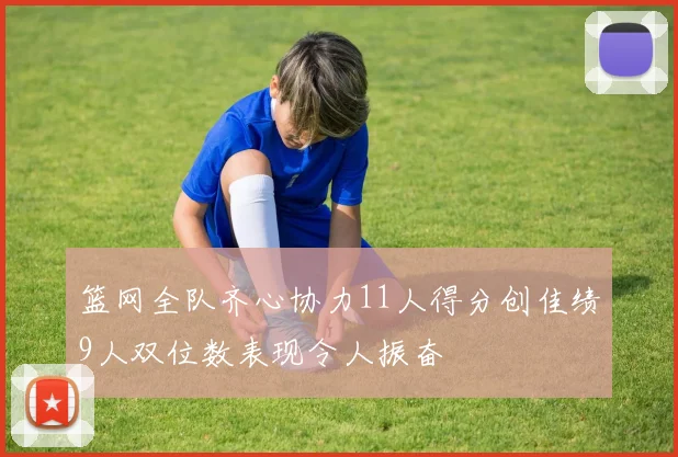 篮网全队齐心协力11人得分创佳绩9人双位数表现令人振奋