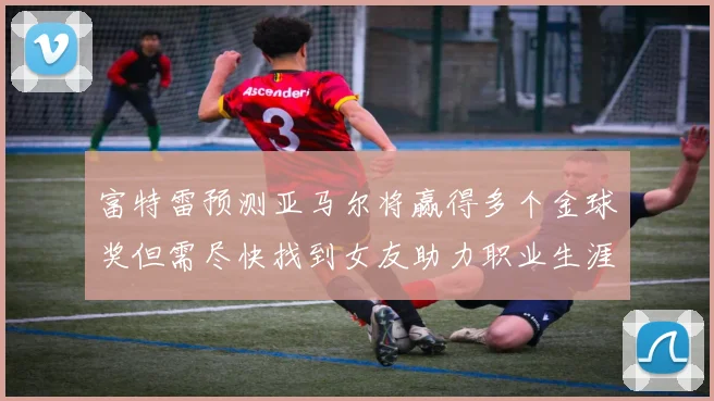 富特雷预测亚马尔将赢得多个金球奖但需尽快找到女友助力职业生涯