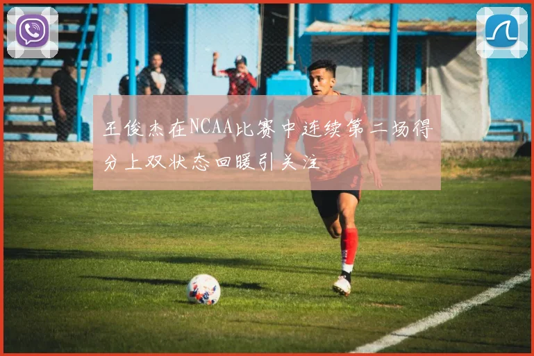 王俊杰在NCAA比赛中连续第二场得分上双状态回暖引关注