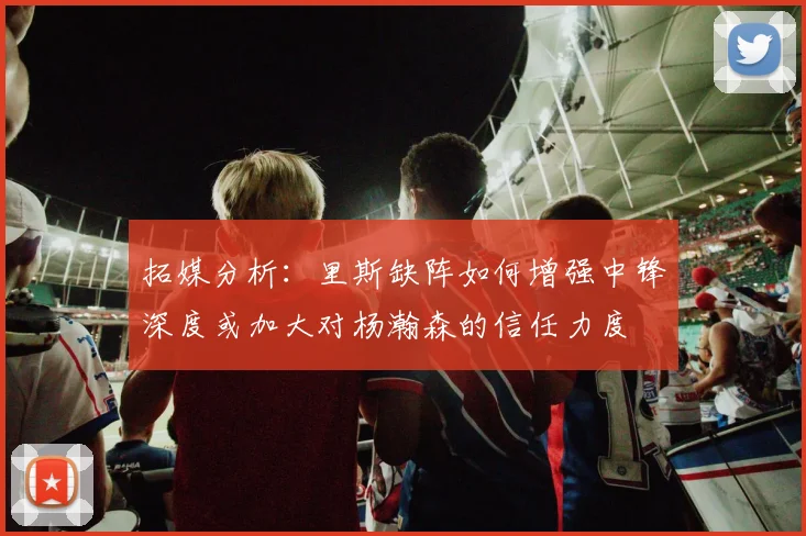 拓媒分析：里斯缺阵如何增强中锋深度或加大对杨瀚森的信任力度