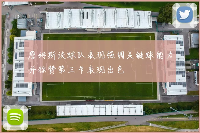 詹姆斯谈球队表现强调关键球能力并称赞第三节表现出色