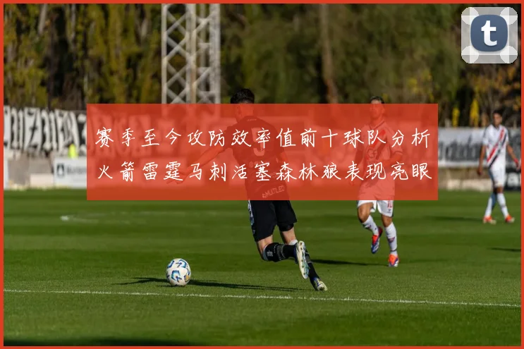 赛季至今攻防效率值前十球队分析火箭雷霆马刺活塞森林狼表现亮眼