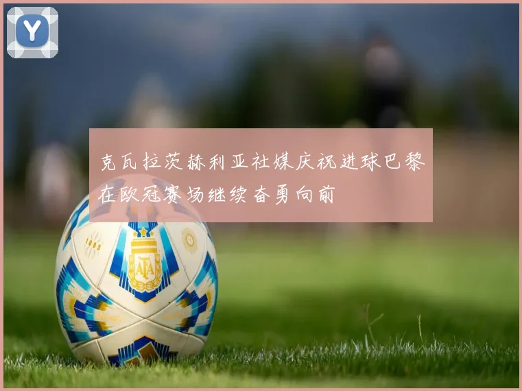 克瓦拉茨赫利亚社媒庆祝进球巴黎在欧冠赛场继续奋勇向前