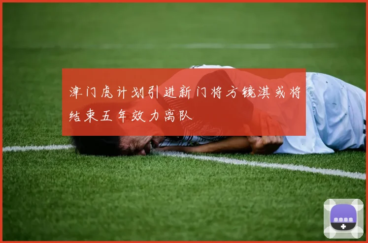 津门虎计划引进新门将方镜淇或将结束五年效力离队