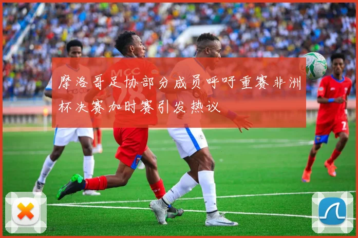 摩洛哥足协部分成员呼吁重赛非洲杯决赛加时赛引发热议