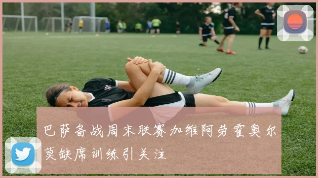 巴萨备战周末联赛加维阿劳霍奥尔莫缺席训练引关注