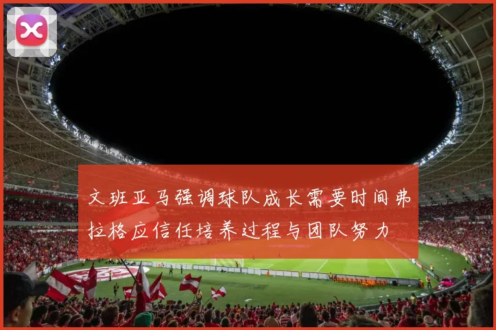 文班亚马强调球队成长需要时间弗拉格应信任培养过程与团队努力