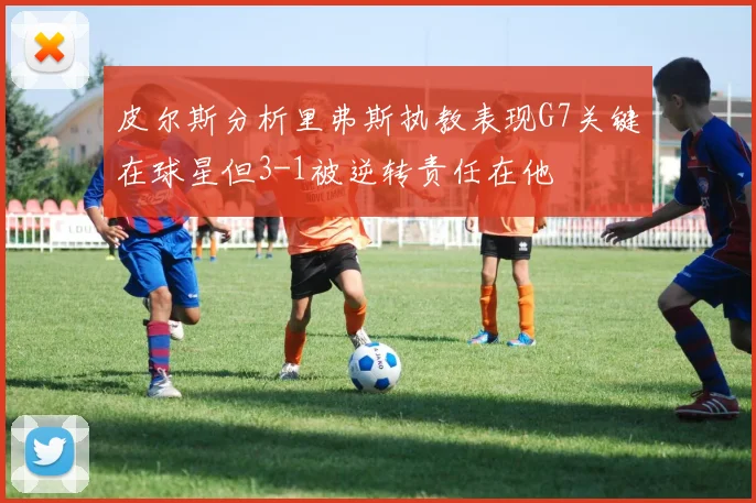 皮尔斯分析里弗斯执教表现G7关键在球星但3-1被逆转责任在他