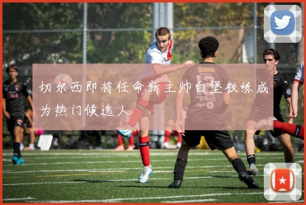 切尔西即将任命新主帅白堡教练成为热门候选人