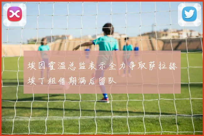 埃因霍温总监表示全力争取萨拉赫埃丁租借期满后留队