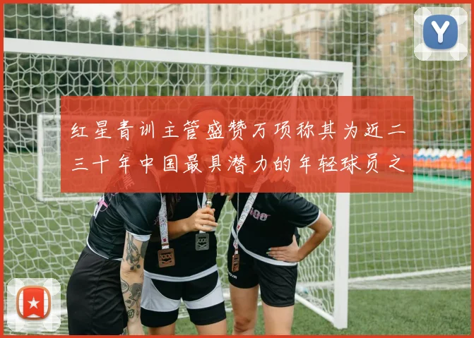 红星青训主管盛赞万项称其为近二三十年中国最具潜力的年轻球员之一