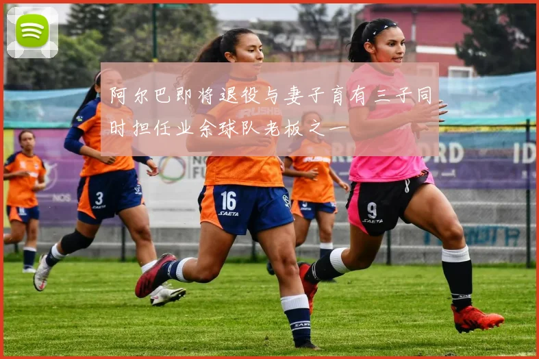 阿尔巴即将退役与妻子育有三子同时担任业余球队老板之一