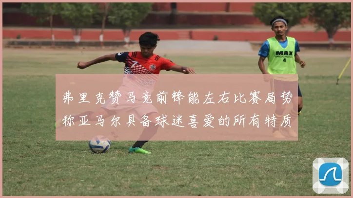 弗里克赞马竞前锋能左右比赛局势称亚马尔具备球迷喜爱的所有特质
