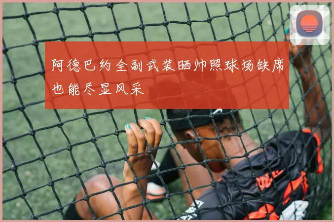 阿德巴约全副武装晒帅照球场缺席也能尽显风采