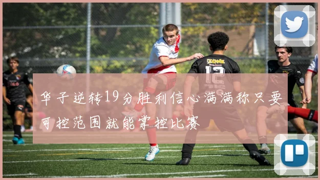 华子逆转19分胜利信心满满称只要可控范围就能掌控比赛