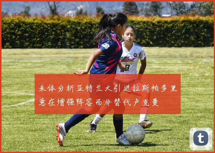米体分析亚特兰大引进拉斯帕多里意在增强阵容而非替代卢克曼