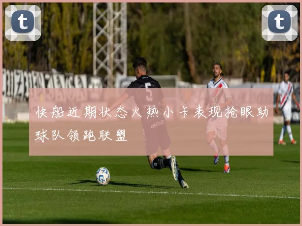 快船近期状态火热小卡表现抢眼助球队领跑联盟