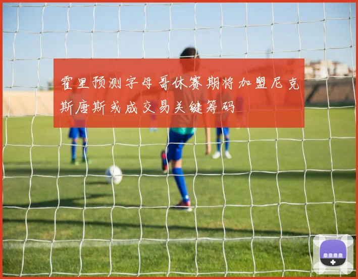 霍里预测字母哥休赛期将加盟尼克斯唐斯或成交易关键筹码