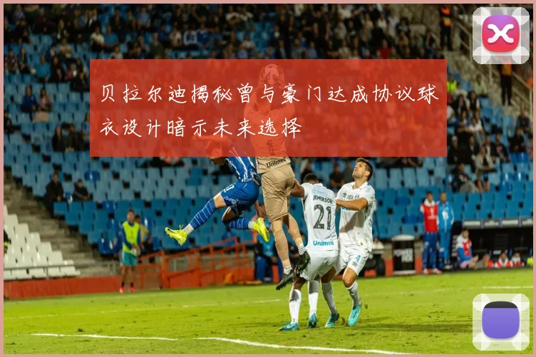 贝拉尔迪揭秘曾与豪门达成协议球衣设计暗示未来选择