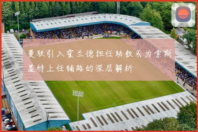 曼联引入霍兰德担任助教或为索斯盖特上任铺路的深层解析