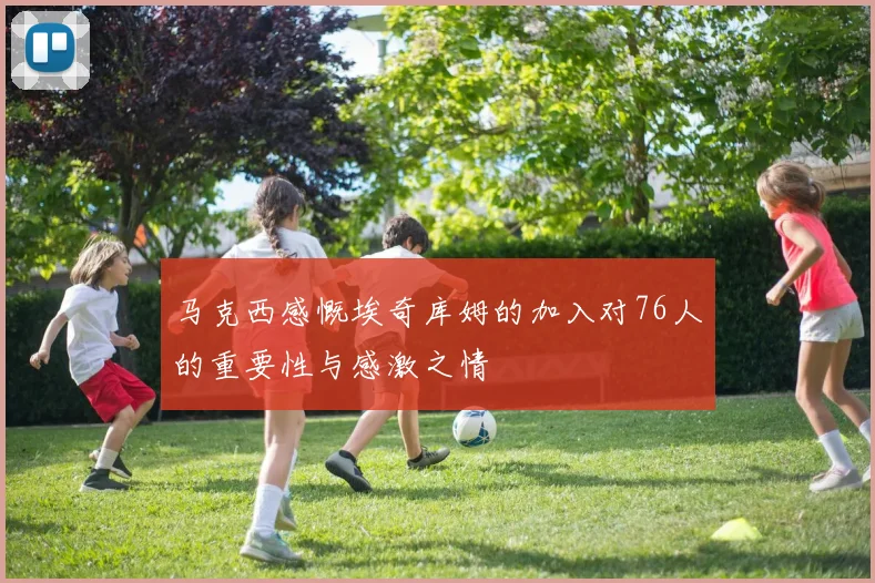 马克西感慨埃奇库姆的加入对76人的重要性与感激之情