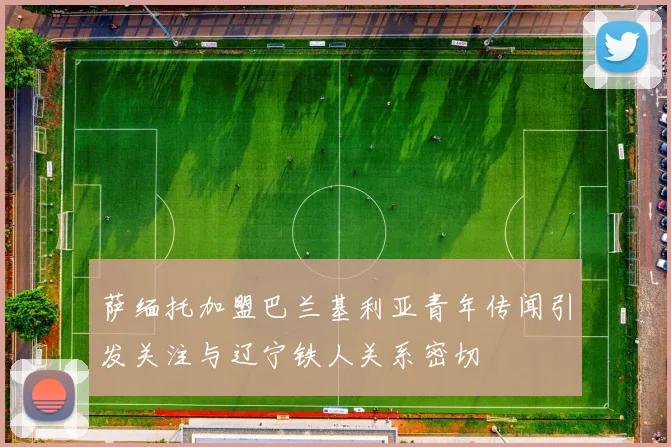 萨缅托加盟巴兰基利亚青年传闻引发关注与辽宁铁人关系密切