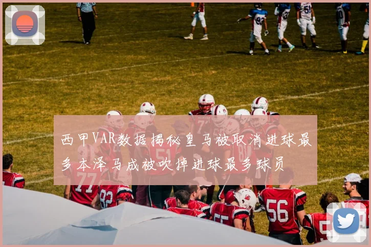 西甲VAR数据揭秘皇马被取消进球最多本泽马成被吹掉进球最多球员