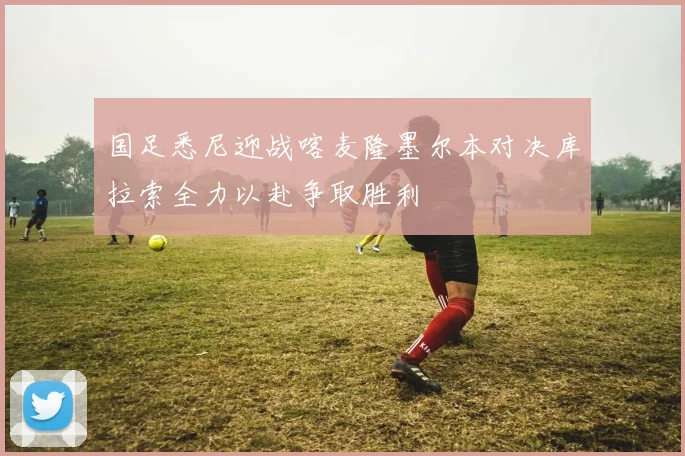国足悉尼迎战喀麦隆墨尔本对决库拉索全力以赴争取胜利
