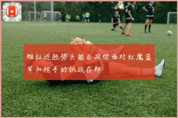 维拉连胜势头能否延续面对红魔蓝军和枪手的挑战在即