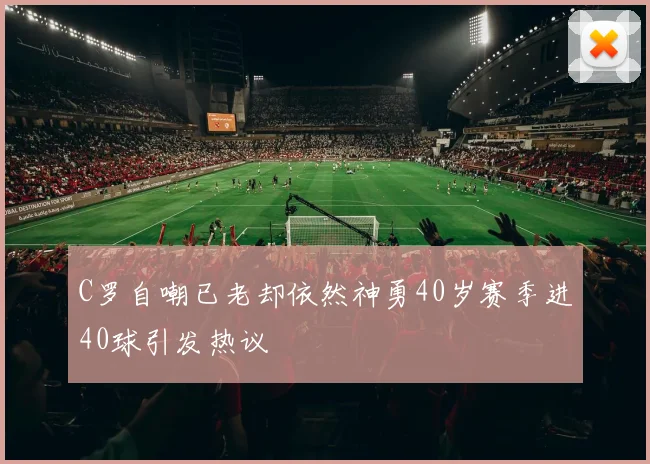 C罗自嘲已老却依然神勇40岁赛季进40球引发热议