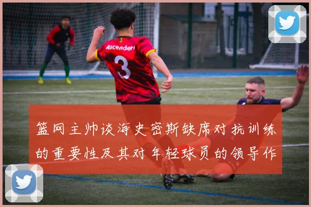篮网主帅谈海史密斯缺席对抗训练的重要性及其对年轻球员的领导作用