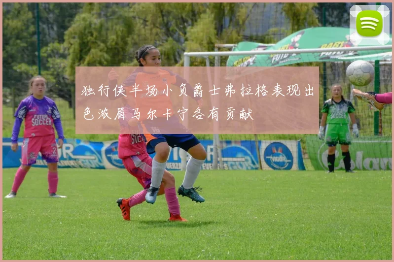 独行侠半场小负爵士弗拉格表现出色浓眉马尔卡宁各有贡献