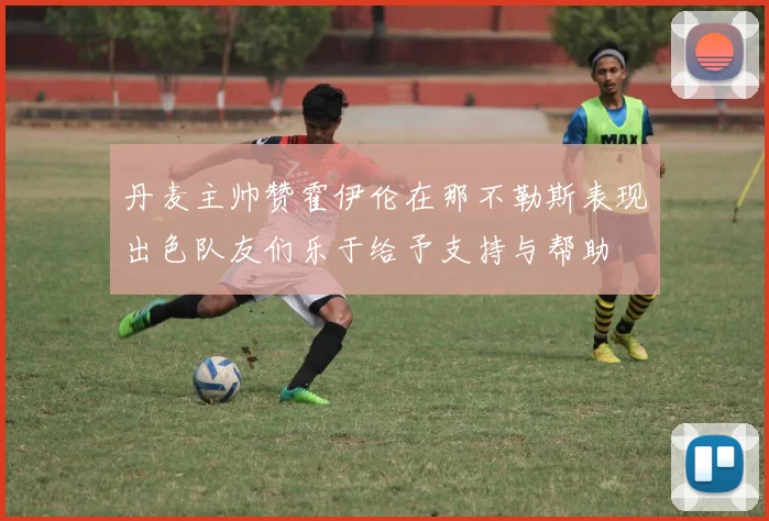 丹麦主帅赞霍伊伦在那不勒斯表现出色队友们乐于给予支持与帮助