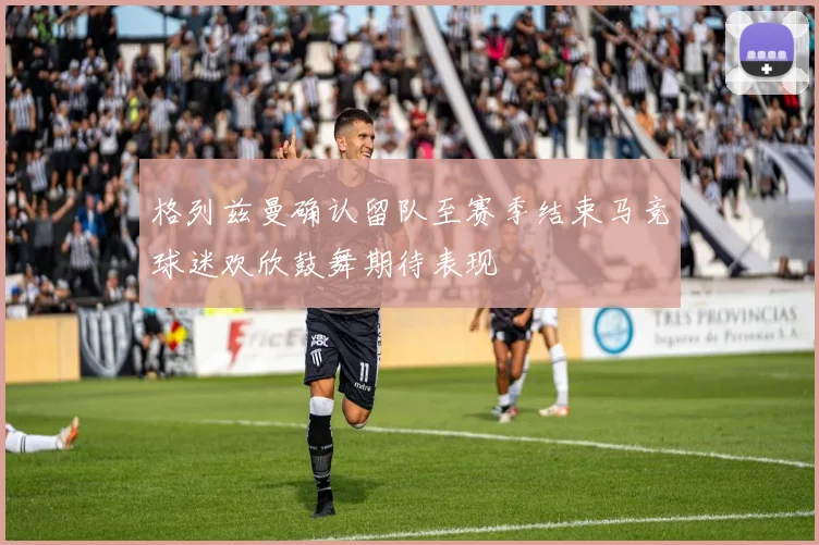 格列兹曼确认留队至赛季结束马竞球迷欢欣鼓舞期待表现