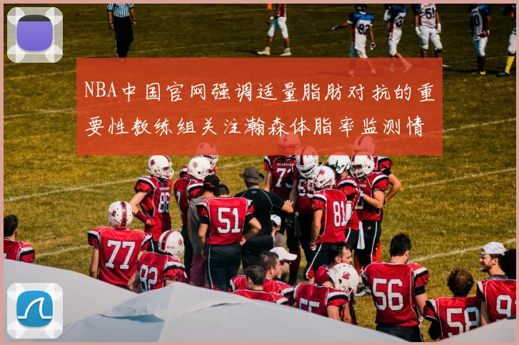 NBA中国官网强调适量脂肪对抗的重要性教练组关注瀚森体脂率监测情况