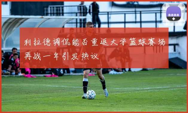 利拉德调侃能否重返大学篮球赛场再战一年引发热议