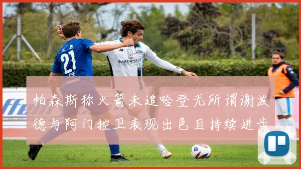 帕森斯称火箭未追哈登无所谓谢泼德与阿门控卫表现出色且持续进步