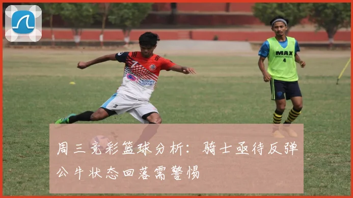 周三竞彩篮球分析：骑士亟待反弹公牛状态回落需警惕