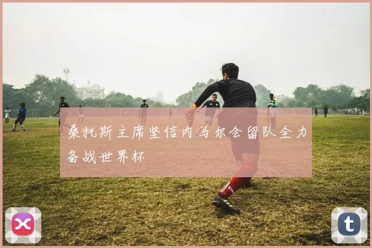 桑托斯主席坚信内马尔会留队全力备战世界杯