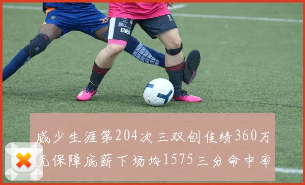 威少生涯第204次三双创佳绩360万无保障底薪下场均1575三分命中率达432