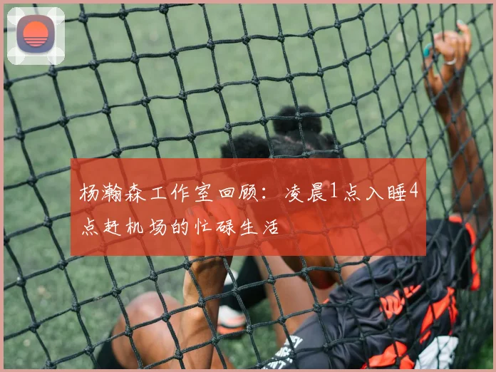杨瀚森工作室回顾：凌晨1点入睡4点赶机场的忙碌生活