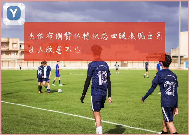 杰伦布朗赞怀特状态回暖表现出色让人欣喜不已