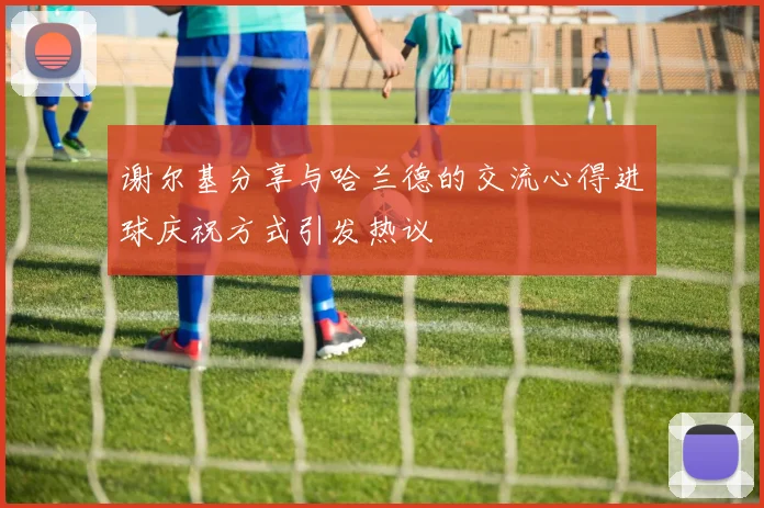 谢尔基分享与哈兰德的交流心得进球庆祝方式引发热议