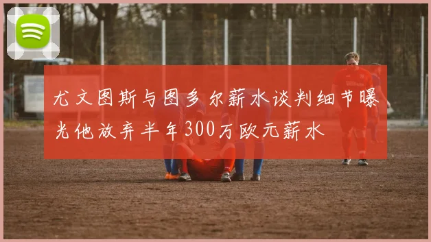 尤文图斯与图多尔薪水谈判细节曝光他放弃半年300万欧元薪水