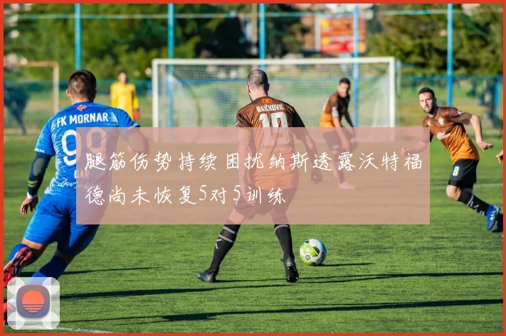 腿筋伤势持续困扰纳斯透露沃特福德尚未恢复5对5训练