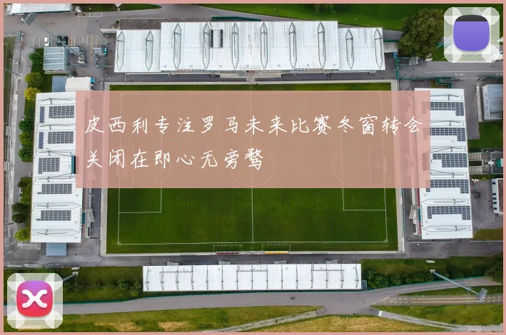 皮西利专注罗马未来比赛冬窗转会关闭在即心无旁骛