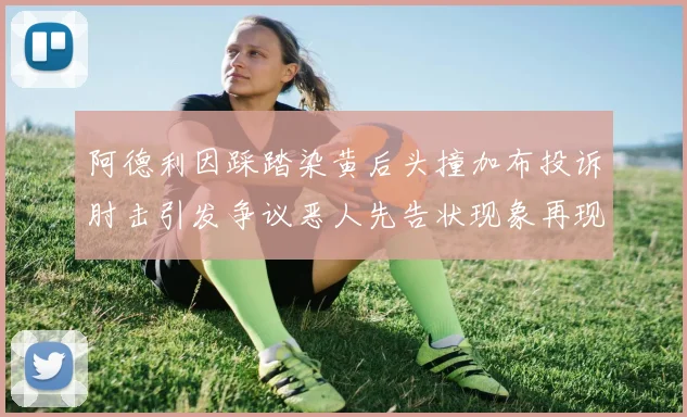 阿德利因踩踏染黄后头撞加布投诉肘击引发争议恶人先告状现象再现
