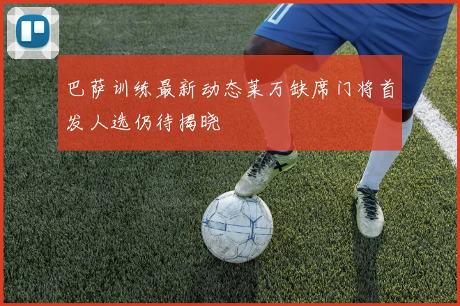 巴萨训练最新动态莱万缺席门将首发人选仍待揭晓