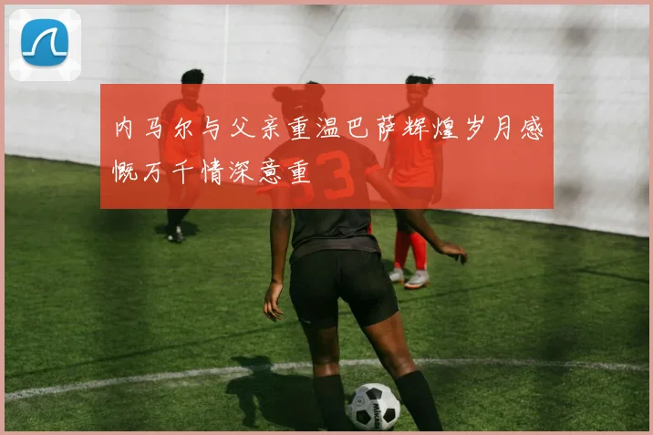 内马尔与父亲重温巴萨辉煌岁月感慨万千情深意重